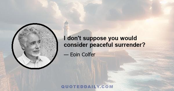 I don't suppose you would consider peaceful surrender?