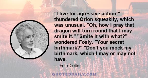 I live for agressive action! thundered Orion squeakily, which was unusual. Oh, how I pray that dragon will turn round that I may smite it. Smite it with what? wondered Foaly. Your secret birthmark? Don't you mock my