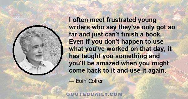 I often meet frustrated young writers who say they've only got so far and just can't finish a book. Even if you don't happen to use what you've worked on that day, it has taught you something and you'll be amazed when