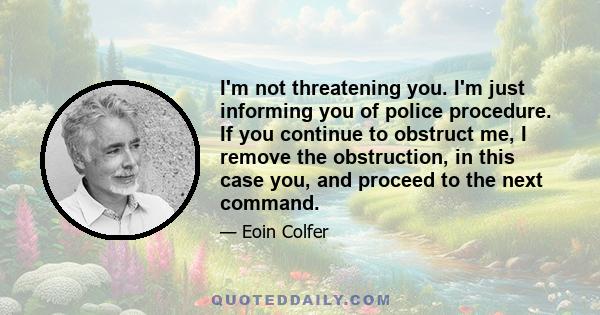 I'm not threatening you. I'm just informing you of police procedure. If you continue to obstruct me, I remove the obstruction, in this case you, and proceed to the next command.