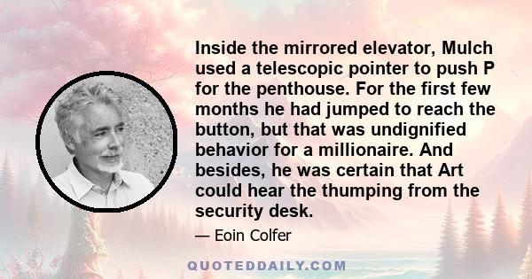 Inside the mirrored elevator, Mulch used a telescopic pointer to push P for the penthouse. For the first few months he had jumped to reach the button, but that was undignified behavior for a millionaire. And besides, he 