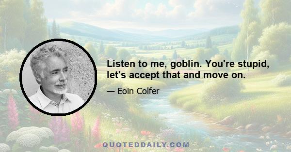 Listen to me, goblin. You're stupid, let's accept that and move on.