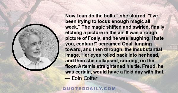 Now I can do the bolts, she slurred. I've been trying to focus enough magic all week. The magic shifted and swirled, finally etching a picture in the air. It was a rough picture of Foaly, and he was laughing. I hate