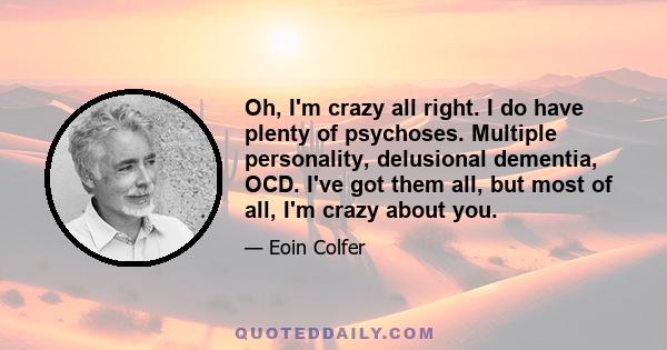 Oh, I'm crazy all right. I do have plenty of psychoses. Multiple personality, delusional dementia, OCD. I've got them all, but most of all, I'm crazy about you.