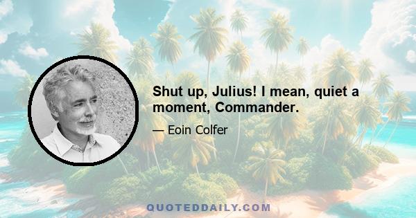 Shut up, Julius! I mean, quiet a moment, Commander.