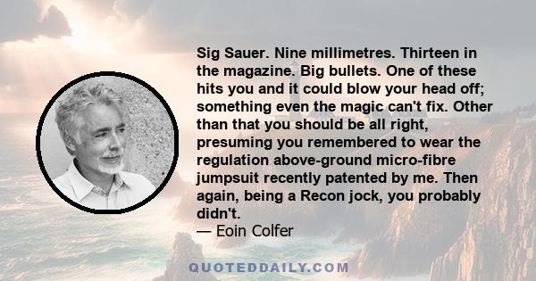 Sig Sauer. Nine millimetres. Thirteen in the magazine. Big bullets. One of these hits you and it could blow your head off; something even the magic can't fix. Other than that you should be all right, presuming you