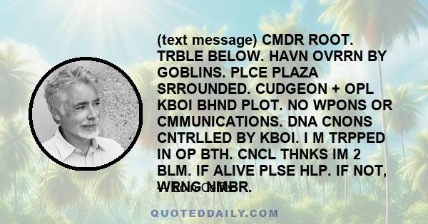 (text message) CMDR ROOT. TRBLE BELOW. HAVN OVRRN BY GOBLINS. PLCE PLAZA SRROUNDED. CUDGEON + OPL KBOI BHND PLOT. NO WPONS OR CMMUNICATIONS. DNA CNONS CNTRLLED BY KBOI. I M TRPPED IN OP BTH. CNCL THNKS IM 2 BLM. IF