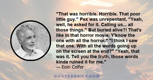 That was horrible. Horrible. That poor little guy. Pex was unrepentant. Yeah, well, he asked for it. Calling us... all those things. But buried alive?! That's like in that horror movie. Y'know the one with all the