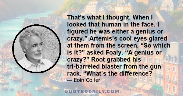 That’s what I thought. When I looked that human in the face. I figured he was either a genius or crazy.” Artemis’s cool eyes glared at them from the screen. “So which is it?” asked Foaly. “A genius or crazy?” Root