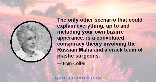 The only other scenario that could explain everything, up to and including your own bizarre apperance, is a convoluted conspiracy theory involving the Russian Mafia and a crack team of plastic surgeons.