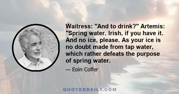 Waitress: And to drink? Artemis: Spring water. Irish, if you have it. And no ice, please. As your ice is no doubt made from tap water, which rather defeats the purpose of spring water.