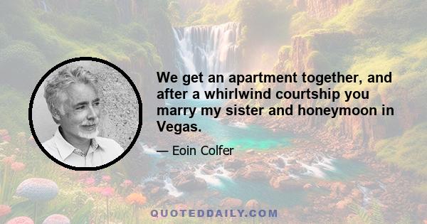 We get an apartment together, and after a whirlwind courtship you marry my sister and honeymoon in Vegas.