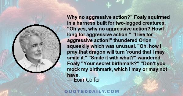 Why no aggressive action? Foaly squirmed in a harness built for two-legged creatures. Oh yes, why no aggressive action? How I long for aggressive action. I live for aggressive action! thundered Orion squeakily which was 