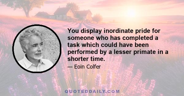 You display inordinate pride for someone who has completed a task which could have been performed by a lesser primate in a shorter time.