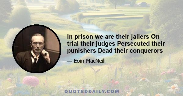 In prison we are their jailers On trial their judges Persecuted their punishers Dead their conquerors