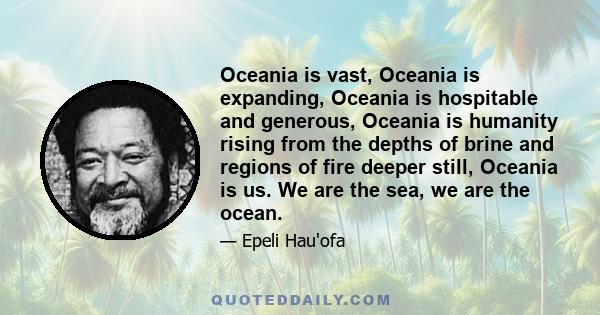 Oceania is vast, Oceania is expanding, Oceania is hospitable and generous, Oceania is humanity rising from the depths of brine and regions of fire deeper still, Oceania is us. We are the sea, we are the ocean.