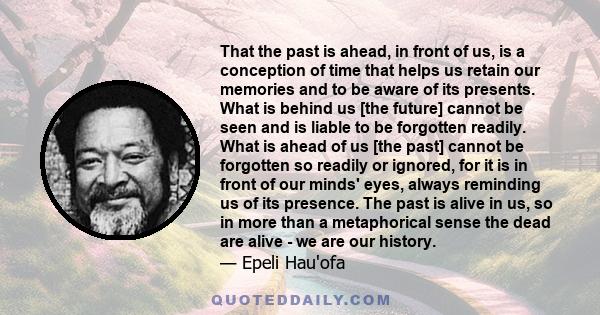 That the past is ahead, in front of us, is a conception of time that helps us retain our memories and to be aware of its presents. What is behind us [the future] cannot be seen and is liable to be forgotten readily.