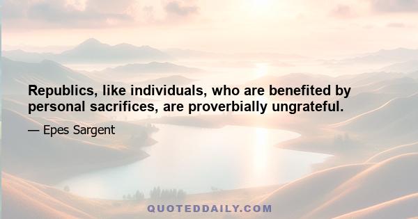 Republics, like individuals, who are benefited by personal sacrifices, are proverbially ungrateful.