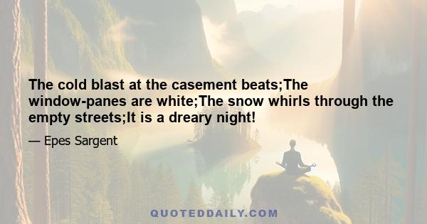 The cold blast at the casement beats;The window-panes are white;The snow whirls through the empty streets;It is a dreary night!