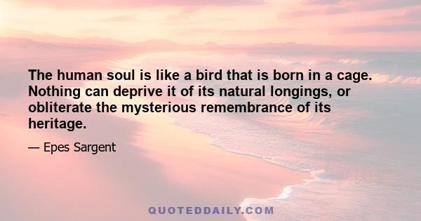 The human soul is like a bird that is born in a cage. Nothing can deprive it of its natural longings, or obliterate the mysterious remembrance of its heritage.