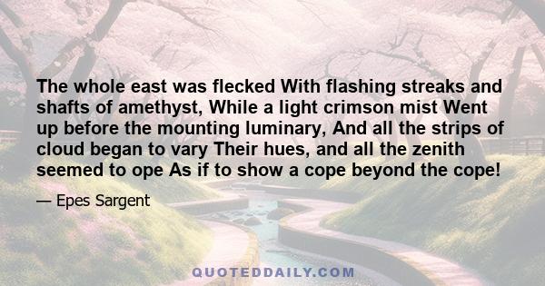 The whole east was flecked With flashing streaks and shafts of amethyst, While a light crimson mist Went up before the mounting luminary, And all the strips of cloud began to vary Their hues, and all the zenith seemed