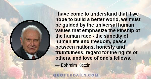 I have come to understand that if we hope to build a better world, we must be guided by the universal human values that emphasize the kinship of the human race - the sanctity of human life and freedom, peace between