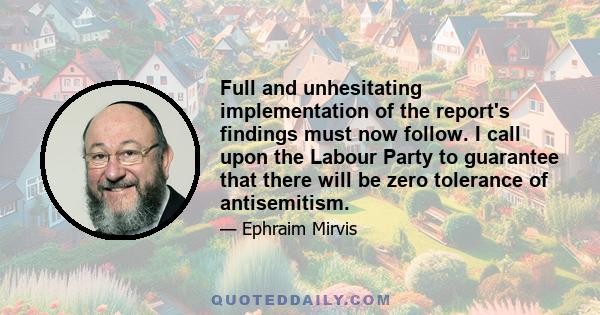 Full and unhesitating implementation of the report's findings must now follow. I call upon the Labour Party to guarantee that there will be zero tolerance of antisemitism.