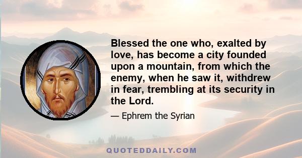 Blessed the one who, exalted by love, has become a city founded upon a mountain, from which the enemy, when he saw it, withdrew in fear, trembling at its security in the Lord.