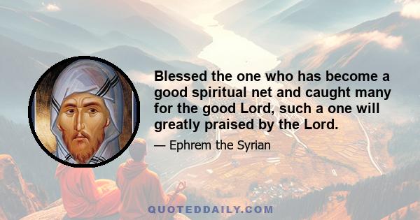 Blessed the one who has become a good spiritual net and caught many for the good Lord, such a one will greatly praised by the Lord.