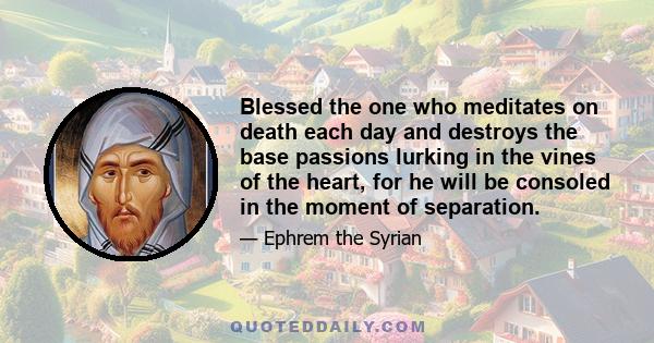 Blessed the one who meditates on death each day and destroys the base passions lurking in the vines of the heart, for he will be consoled in the moment of separation.