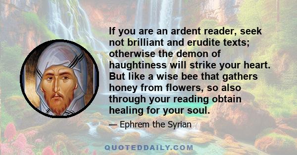 If you are an ardent reader, seek not brilliant and erudite texts; otherwise the demon of haughtiness will strike your heart. But like a wise bee that gathers honey from flowers, so also through your reading obtain