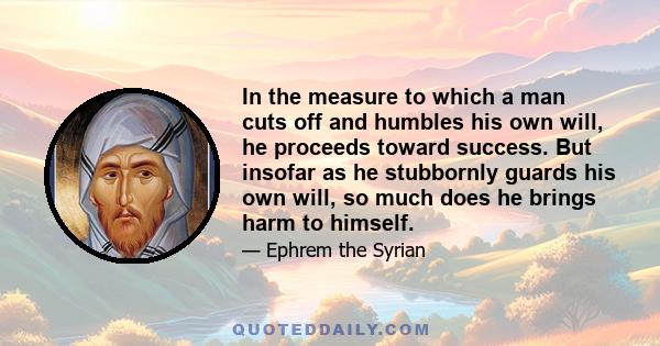 In the measure to which a man cuts off and humbles his own will, he proceeds toward success. But insofar as he stubbornly guards his own will, so much does he brings harm to himself.