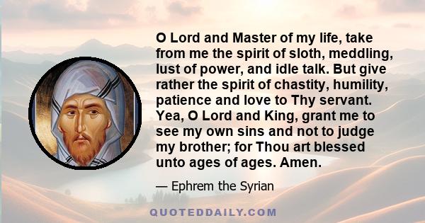 O Lord and Master of my life, take from me the spirit of sloth, meddling, lust of power, and idle talk. But give rather the spirit of chastity, humility, patience and love to Thy servant. Yea, O Lord and King, grant me