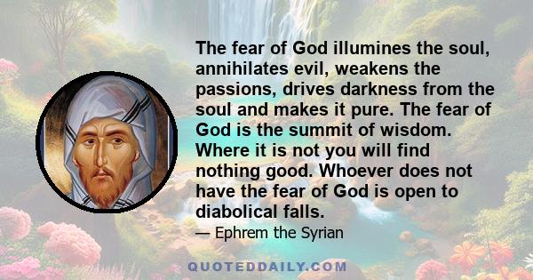 The fear of God illumines the soul, annihilates evil, weakens the passions, drives darkness from the soul and makes it pure. The fear of God is the summit of wisdom. Where it is not you will find nothing good. Whoever