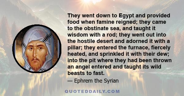 They went down to Egypt and provided food when famine reigned; they came to the obstinate sea, and taught it wisdom with a rod; they went out into the hostile desert and adorned it with a pillar; they entered the