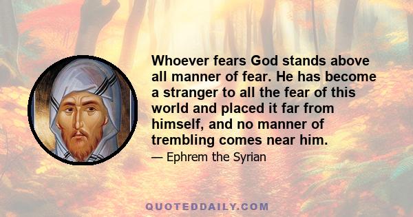 Whoever fears God stands above all manner of fear. He has become a stranger to all the fear of this world and placed it far from himself, and no manner of trembling comes near him.