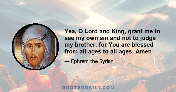 Yea, O Lord and King, grant me to see my own sin and not to judge my brother, for You are blessed from all ages to all ages. Amen