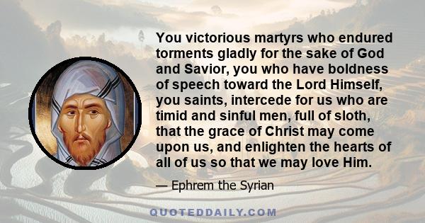 You victorious martyrs who endured torments gladly for the sake of God and Savior, you who have boldness of speech toward the Lord Himself, you saints, intercede for us who are timid and sinful men, full of sloth, that