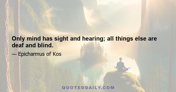 Only mind has sight and hearing; all things else are deaf and blind.