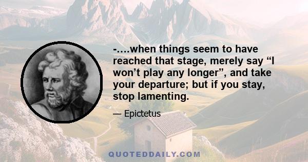 -….when things seem to have reached that stage, merely say “I won’t play any longer”, and take your departure; but if you stay, stop lamenting.