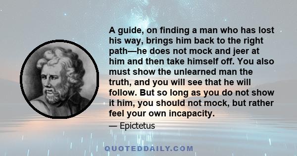 A guide, on finding a man who has lost his way, brings him back to the right path—he does not mock and jeer at him and then take himself off. You also must show the unlearned man the truth, and you will see that he will 