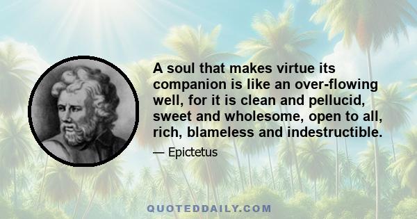 A soul that makes virtue its companion is like an over-flowing well, for it is clean and pellucid, sweet and wholesome, open to all, rich, blameless and indestructible.