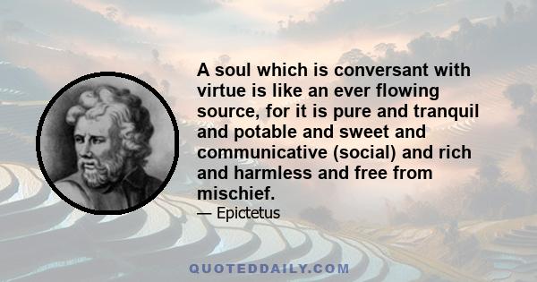 A soul which is conversant with virtue is like an ever flowing source, for it is pure and tranquil and potable and sweet and communicative (social) and rich and harmless and free from mischief.