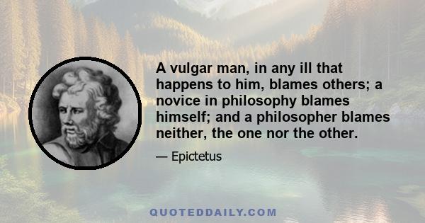 A vulgar man, in any ill that happens to him, blames others; a novice in philosophy blames himself; and a philosopher blames neither, the one nor the other.