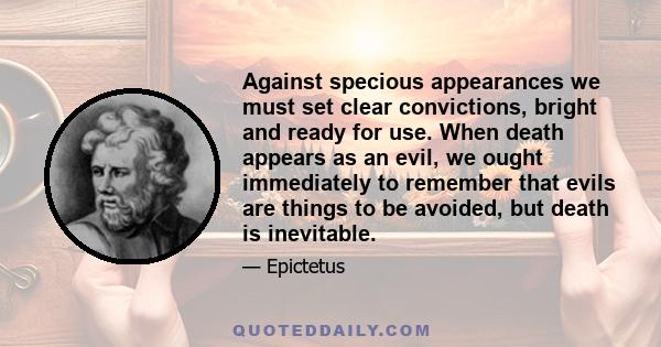 Against specious appearances we must set clear convictions, bright and ready for use. When death appears as an evil, we ought immediately to remember that evils are things to be avoided, but death is inevitable.