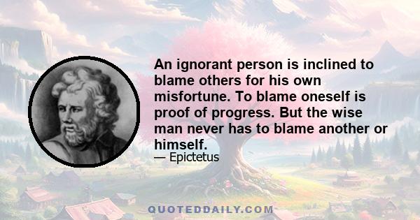 An ignorant person is inclined to blame others for his own misfortune. To blame oneself is proof of progress. But the wise man never has to blame another or himself.