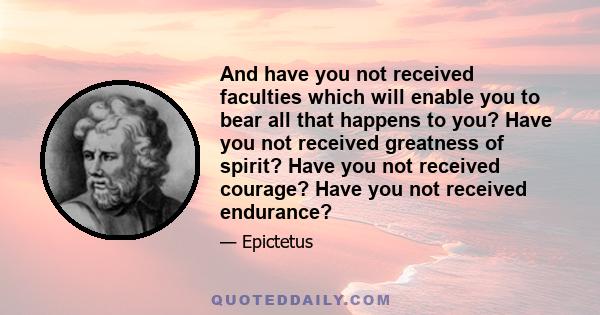 And have you not received faculties which will enable you to bear all that happens to you? Have you not received greatness of spirit? Have you not received courage? Have you not received endurance?