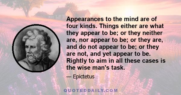 Appearances to the mind are of four kinds. Things either are what they appear to be; or they neither are, nor appear to be; or they are, and do not appear to be; or they are not, and yet appear to be. Rightly to aim in