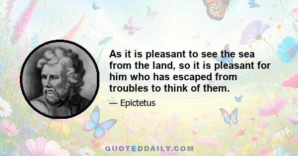 As it is pleasant to see the sea from the land, so it is pleasant for him who has escaped from troubles to think of them.