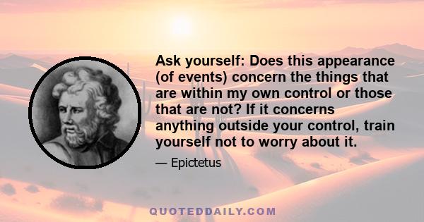 Ask yourself: Does this appearance (of events) concern the things that are within my own control or those that are not? If it concerns anything outside your control, train yourself not to worry about it.